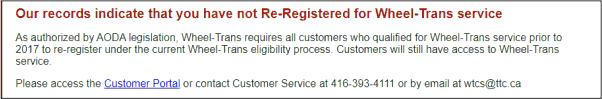 Our records indicate that you have not re-registered for Wheel-Trans service. As authorized by AODA legislation, Wheel-Trans requires all customers who qualified for Wheel-Trans service prior to 2017 to re-register under the current Wheel-Trans eligibility process. Customers will still have access to Wheel-Trans service.  Please access the Customer Portal or contact Customer Service at 416-393-4111 or by email at wtcs@ttc.ca. 